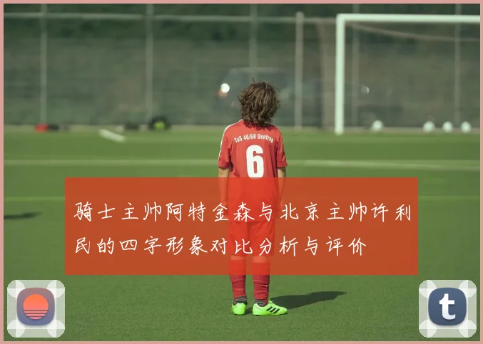 骑士主帅阿特金森与北京主帅许利民的四字形象对比分析与评价