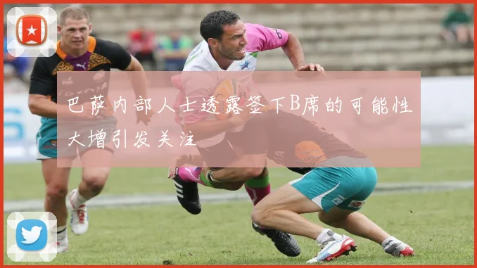 巴萨内部人士透露签下B席的可能性大增引发关注