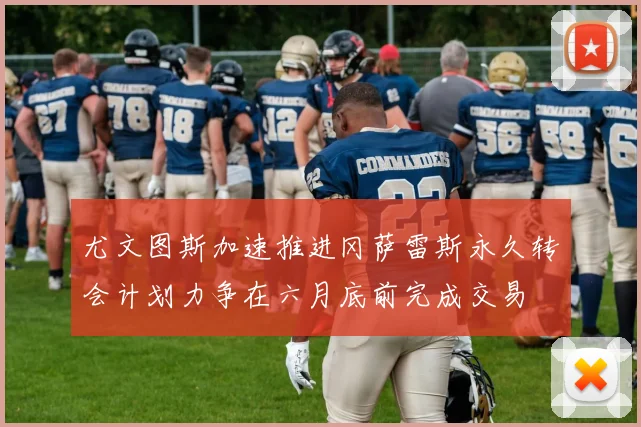 尤文图斯加速推进冈萨雷斯永久转会计划力争在六月底前完成交易