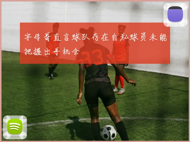 字母哥直言球队存在自私球员未能把握出手机会